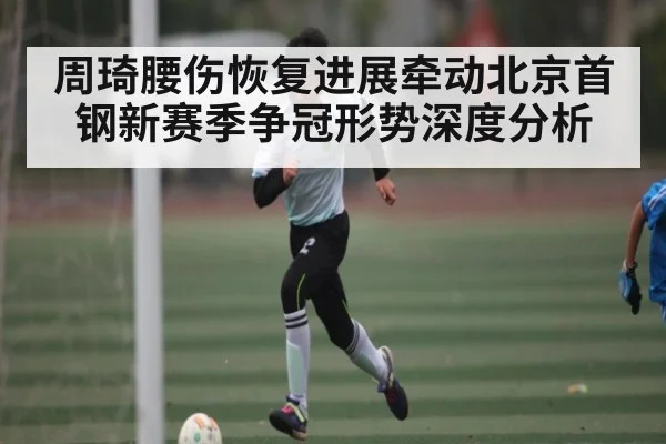 周琦腰伤恢复进展牵动北京首钢新赛季争冠形势深度分析