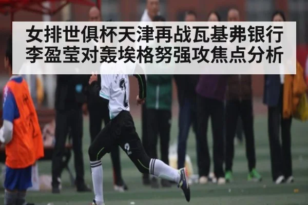 女排世俱杯天津再战瓦基弗银行 李盈莹对轰埃格努强攻焦点分析