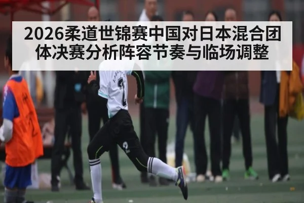 2026柔道世锦赛中国对日本混合团体决赛分析阵容节奏与临场调整